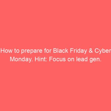 How to prepare for Black Friday & Cyber Monday. Hint: Focus on lead gen.